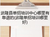 武隆县单招培训中心哪里有靠谱的(武隆单招培训哪里好)