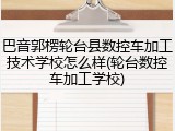 巴音郭楞轮台县数控车加工技术学校怎么样(轮台数控车加工学校)