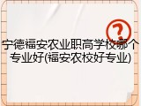 宁德福安农业职高学校哪个专业好(福安农校好专业)