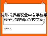 杭州桐庐县农业中专学校学费多少钱(桐庐农校学费)