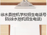 徐水县挖机学校招生电话号码(徐水挖机招生电话)