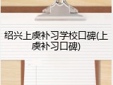绍兴上虞补习学校口碑(上虞补习口碑)