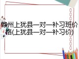 赣州上犹县一对一补习班价格(上犹县一对一补习价)