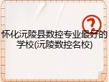 怀化沅陵县数控专业最好的学校(沅陵数控名校)