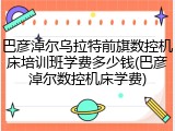 巴彦淖尔乌拉特前旗数控机床培训班学费多少钱(巴彦淖尔数控机床学费)