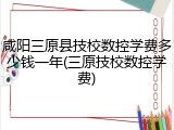 咸阳三原县技校数控学费多少钱一年(三原技校数控学费)