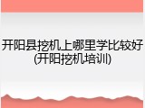 开阳县挖机上哪里学比较好(开阳挖机培训)
