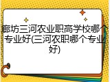 廊坊三河农业职高学校哪个专业好(三河农职哪个专业好)