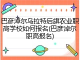 巴彦淖尔乌拉特后旗农业职高学校如何报名(巴彦淖尔职高报名)