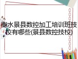 衡水景县数控加工培训班技校有哪些(景县数控技校)