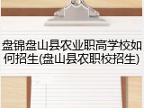 盘锦盘山县农业职高学校如何招生(盘山县农职校招生)