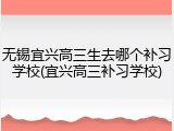 无锡宜兴高三生去哪个补习学校(宜兴高三补习学校)