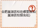 合肥巢湖农校在哪里报名(巢湖农校报名处)