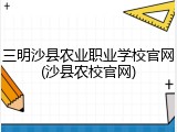 三明沙县农业职业学校官网(沙县农校官网)