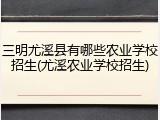 三明尤溪县有哪些农业学校招生(尤溪农业学校招生)