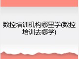 数控培训机构哪里学(数控培训去哪学)