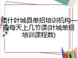 喀什叶城县单招培训机构一般每天上几节课(叶城单招培训课程数)