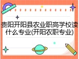 贵阳开阳县农业职高学校读什么专业(开阳农职专业)