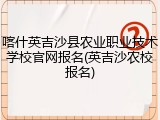喀什英吉沙县农业职业技术学校官网报名(英吉沙农校报名)