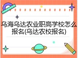 乌海乌达农业职高学校怎么报名(乌达农校报名)