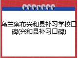 乌兰察布兴和县补习学校口碑(兴和县补习口碑)