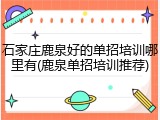 石家庄鹿泉好的单招培训哪里有(鹿泉单招培训推荐)