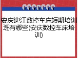 安庆迎江数控车床短期培训班有哪些(安庆数控车床培训)