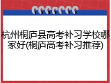 杭州桐庐县高考补习学校哪家好(桐庐高考补习推荐)