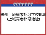 杭州上城高考补习学校地址(上城高考补习地址)