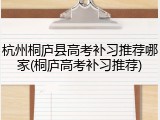杭州桐庐县高考补习推荐哪家(桐庐高考补习推荐)