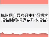 杭州桐庐县专升本补习机构报名时间(桐庐专升本报名)