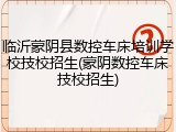 临沂蒙阴县数控车床培训学校技校招生(蒙阴数控车床技校招生)