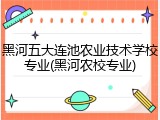 黑河五大连池农业技术学校专业(黑河农校专业)