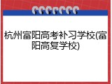 杭州富阳高考补习学校(富阳高复学校)