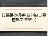 甘德县挖机学校排名(甘德挖机学校排行)