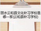 丽水云和县文化补习学校是哪一家(云和县补习学校)