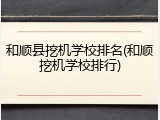 和顺县挖机学校排名(和顺挖机学校排行)