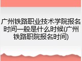 广州铁路职业技术学院报名时间一般是什么时候(广州铁路职院报名时间)
