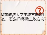 华东政法大学主攻方向是什么，怎么样(华政主攻方向)