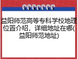 益阳师范高等专科学校地理位置介绍，详细地址在哪(益阳师范地址)