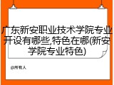 广东新安职业技术学院专业开设有哪些,特色在哪(新安学院专业特色)