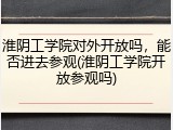 淮阴工学院对外开放吗,能否进去参观(淮阴工学院开放参观吗)