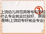 上饶幼儿师范高等专科学校什么专业就业比较好,原因是啥(上饶幼专好就业专业)
