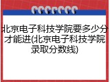 北京电子科技学院要多少分才能进(北京电子科技学院录取分数线)
