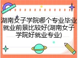湖南女子学院哪个专业毕业就业前景比较好(湖南女子学院好就业专业)