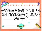 淮阴师范学院哪个专业毕业就业前景比较好(淮师就业好的专业)