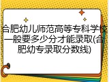 合肥幼儿师范高等专科学校一般要多少分才能录取(合肥幼专录取分数线)