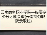 云南商务职业学院一般要多少分才能录取(云南商务职院录取线)
