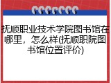 抚顺职业技术学院图书馆在哪里，怎么样(抚顺职院图书馆位置评价)