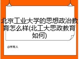 北京工业大学的思想政治教育怎么样(北工大思政教育如何)
